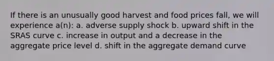 If there is an unusually good harvest and food prices fall, we will experience a(n): a. adverse supply shock b. upward shift in the SRAS curve c. increase in output and a decrease in the aggregate price level d. shift in the aggregate demand curve