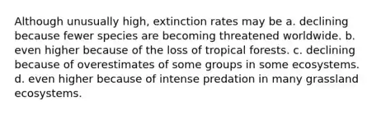 Although unusually high, extinction rates may be a. declining because fewer species are becoming threatened worldwide. b. even higher because of the loss of tropical forests. c. declining because of overestimates of some groups in some ecosystems. d. even higher because of intense predation in many grassland ecosystems.