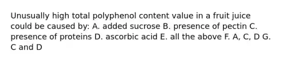 Unusually high total polyphenol content value in a fruit juice could be caused by: A. added sucrose B. presence of pectin C. presence of proteins D. ascorbic acid E. all the above F. A, C, D G. C and D