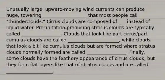 Unusually large, upward-moving wind currents can produce huge, towering ___________________ that most people call "thunderclouds." Cirrus clouds are composed of ___ instead of liquid water. Precipitation-producing stratus clouds are typically called _________________. Clouds that look like part cirrus/part cumulus clouds are called ______________________, while clouds that look a bit like cumulus clouds but are formed where stratus clouds normally formed are called _________________. Finally, some clouds have the feathery appearance of cirrus clouds, but they form flat layers like that of stratus clouds and are called ____________________.