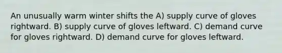 An unusually warm winter shifts the A) supply curve of gloves rightward. B) supply curve of gloves leftward. C) demand curve for gloves rightward. D) demand curve for gloves leftward.