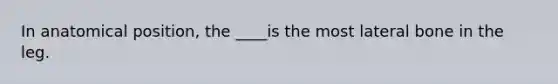 In anatomical position, the ____is the most lateral bone in the leg.