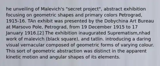 he unveiling of Malevich's "secret project", abstract exhibition focusing on geometric shapes and primary colors Petrograd, 1915-16. TAn exhibit was presented by the Dobychina Art Bureau at Marsovo Pole, Petrograd, from 19 December 1915 to 17 January 1916.[2] The exhibition inaugurated Suprematism,nhad work of malevich (black square), and tatlin. introducing a daring visual vernacular composed of geometric forms of varying colour. This sort of geometric abstraction was distinct in the apparent kinetic motion and angular shapes of its elements.