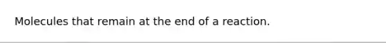 Molecules that remain at the end of a reaction.
