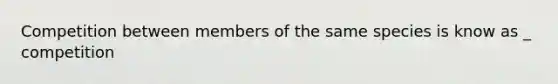 Competition between members of the same species is know as _ competition