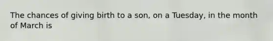 The chances of giving birth to a son, on a Tuesday, in the month of March is