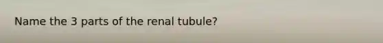 Name the 3 parts of the renal tubule?