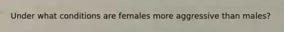 Under what conditions are females more aggressive than males?