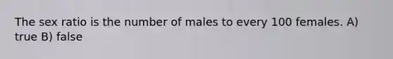 The sex ratio is the number of males to every 100 females. A) true B) false