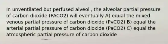 In unventilated but perfused alveoli, the alveolar partial pressure of carbon dioxide (PACO2) will eventually A) equal the mixed venous partial pressure of carbon dioxide (PvCO2) B) equal the arterial partial pressure of carbon dioxide (PaCO2) C) equal the atmospheric partial pressure of carbon dioxide