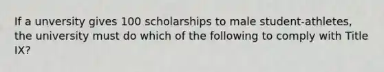 If a unversity gives 100 scholarships to male student-athletes, the university must do which of the following to comply with Title IX?