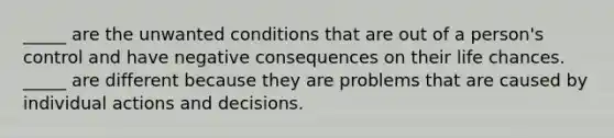 _____ are the unwanted conditions that are out of a person's control and have negative consequences on their life chances. _____ are different because they are problems that are caused by individual actions and decisions.