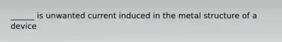 ______ is unwanted current induced in the metal structure of a device