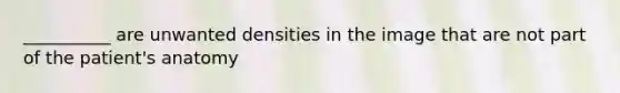 __________ are unwanted densities in the image that are not part of the patient's anatomy