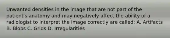 Unwanted densities in the image that are not part of the patient's anatomy and may negatively affect the ability of a radiologist to interpret the image correctly are called: A. Artifacts B. Blobs C. Grids D. Irregularities