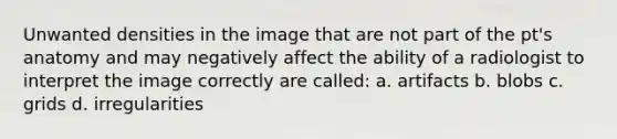 Unwanted densities in the image that are not part of the pt's anatomy and may negatively affect the ability of a radiologist to interpret the image correctly are called: a. artifacts b. blobs c. grids d. irregularities