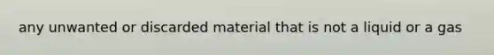 any unwanted or discarded material that is not a liquid or a gas