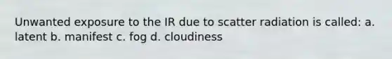 Unwanted exposure to the IR due to scatter radiation is called: a. latent b. manifest c. fog d. cloudiness