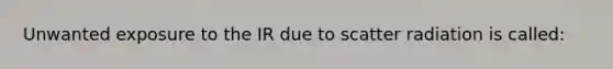 Unwanted exposure to the IR due to scatter radiation is called: