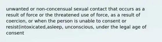 unwanted or non-concensual sexual contact that occurs as a result of force or the threatened use of force, as a result of coercion, or when the person is unable to consent or resist(intoxicated,asleep, unconscious, under the legal age of consent