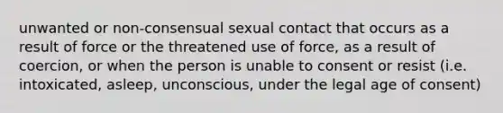 unwanted or non-consensual sexual contact that occurs as a result of force or the threatened use of force, as a result of coercion, or when the person is unable to consent or resist (i.e. intoxicated, asleep, unconscious, under the legal age of consent)