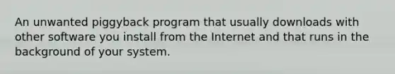 An unwanted piggyback program that usually downloads with other software you install from the Internet and that runs in the background of your system.