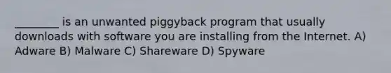 ________ is an unwanted piggyback program that usually downloads with software you are installing from the Internet. A) Adware B) Malware C) Shareware D) Spyware