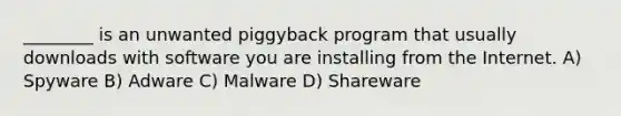 ________ is an unwanted piggyback program that usually downloads with software you are installing from the Internet. A) Spyware B) Adware C) Malware D) Shareware