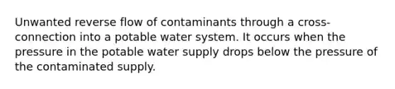 Unwanted reverse flow of contaminants through a cross-connection into a potable water system. It occurs when the pressure in the potable water supply drops below the pressure of the contaminated supply.