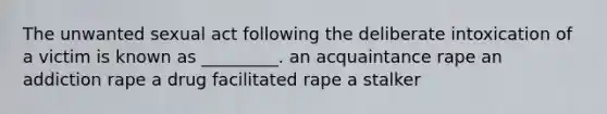 The unwanted sexual act following the deliberate intoxication of a victim is known as _________. an acquaintance rape an addiction rape a drug facilitated rape a stalker