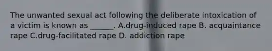 The unwanted sexual act following the deliberate intoxication of a victim is known as ______. A.drug-induced rape B. acquaintance rape C.drug-facilitated rape D. addiction rape