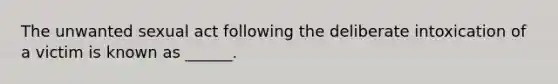 The unwanted sexual act following the deliberate intoxication of a victim is known as ______.