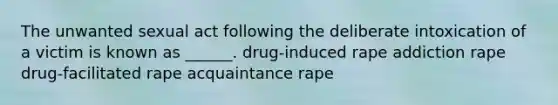 The unwanted sexual act following the deliberate intoxication of a victim is known as ______. drug-induced rape addiction rape drug-facilitated rape acquaintance rape