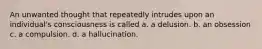 An unwanted thought that repeatedly intrudes upon an individual's consciousness is called a. a delusion. b. an obsession c. a compulsion. d. a hallucination.