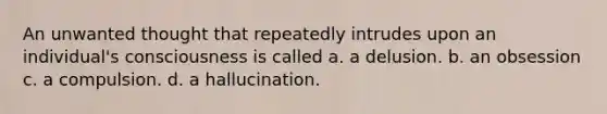 An unwanted thought that repeatedly intrudes upon an individual's consciousness is called a. a delusion. b. an obsession c. a compulsion. d. a hallucination.