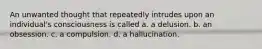 An unwanted thought that repeatedly intrudes upon an individual's consciousness is called a. a delusion. b. an obsession. c. a compulsion. d. a hallucination.