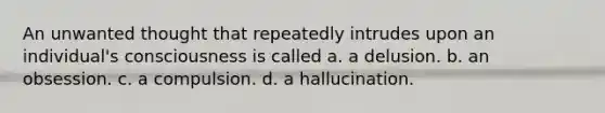 An unwanted thought that repeatedly intrudes upon an individual's consciousness is called a. a delusion. b. an obsession. c. a compulsion. d. a hallucination.