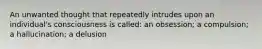 An unwanted thought that repeatedly intrudes upon an individual's consciousness is called: an obsession; a compulsion; a hallucination; a delusion