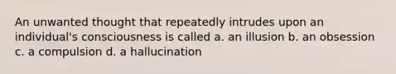 An unwanted thought that repeatedly intrudes upon an individual's consciousness is called a. an illusion b. an obsession c. a compulsion d. a hallucination