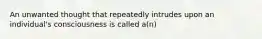 An unwanted thought that repeatedly intrudes upon an individual's consciousness is called a(n)