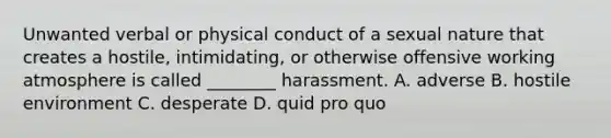 Unwanted verbal or physical conduct of a sexual nature that creates a hostile, intimidating, or otherwise offensive working atmosphere is called ________ harassment. A. adverse B. hostile environment C. desperate D. quid pro quo