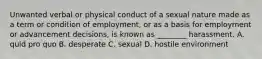 Unwanted verbal or physical conduct of a sexual nature made as a term or condition of employment, or as a basis for employment or advancement decisions, is known as ________ harassment. A. quid pro quo B. desperate C. sexual D. hostile environment