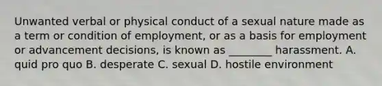 Unwanted verbal or physical conduct of a sexual nature made as a term or condition of employment, or as a basis for employment or advancement decisions, is known as ________ harassment. A. quid pro quo B. desperate C. sexual D. hostile environment