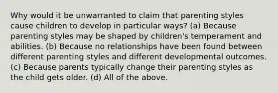 Why would it be unwarranted to claim that parenting styles cause children to develop in particular ways? (a) Because parenting styles may be shaped by children's temperament and abilities. (b) Because no relationships have been found between different parenting styles and different developmental outcomes. (c) Because parents typically change their parenting styles as the child gets older. (d) All of the above.