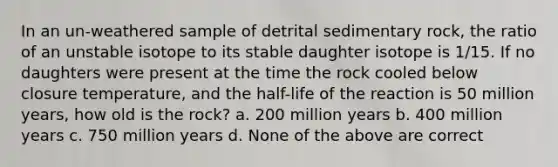 In an un-weathered sample of detrital sedimentary rock, the ratio of an unstable isotope to its stable daughter isotope is 1/15. If no daughters were present at the time the rock cooled below closure temperature, and the half-life of the reaction is 50 million years, how old is the rock? a. 200 million years b. 400 million years c. 750 million years d. None of the above are correct