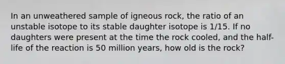 In an unweathered sample of igneous rock, the ratio of an unstable isotope to its stable daughter isotope is 1/15. If no daughters were present at the time the rock cooled, and the half-life of the reaction is 50 million years, how old is the rock?