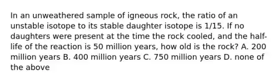 In an unweathered sample of igneous rock, the ratio of an unstable isotope to its stable daughter isotope is 1/15. If no daughters were present at the time the rock cooled, and the half-life of the reaction is 50 million years, how old is the rock? A. 200 million years B. 400 million years C. 750 million years D. none of the above