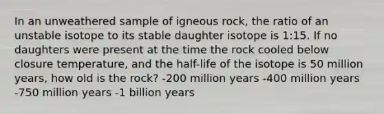 In an unweathered sample of igneous rock, the ratio of an unstable isotope to its stable daughter isotope is 1:15. If no daughters were present at the time the rock cooled below closure temperature, and the half-life of the isotope is 50 million years, how old is the rock? -200 million years -400 million years -750 million years -1 billion years