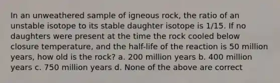 In an unweathered sample of igneous rock, the ratio of an unstable isotope to its stable daughter isotope is 1/15. If no daughters were present at the time the rock cooled below closure temperature, and the half-life of the reaction is 50 million years, how old is the rock? a. 200 million years b. 400 million years c. 750 million years d. None of the above are correct