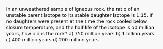 In an unweathered sample of igneous rock, the ratio of an unstable parent isotope to its stable daughter isotope is 1:15. If no daughters were present at the time the rock cooled below closure temperature, and the half-life of the isotope is 50 million years, how old is the rock? a) 750 million years b) 1 billion years c) 400 million years d) 200 million years